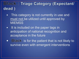 • This category is not currently in use and
must not be utilized until approved by
MIEMSS
• It is included on the paper tags in
anticipation of national recognition and
acceptance in the future
is for the patient that is not likely to
survive even with emergent interventions
 