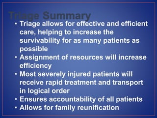 • Triage allows for effective and efficient
care, helping to increase the
survivability for as many patients as
possible
• Assignment of resources will increase
efficiency
• Most severely injured patients will
receive rapid treatment and transport
in logical order
• Ensures accountability of all patients
• Allows for family reunification
 