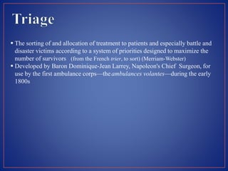  The sorting of and allocation of treatment to patients and especially battle and
disaster victims according to a system of priorities designed to maximize the
number of survivors (from the French trier, to sort) (Merriam-Webster)
 Developed by Baron Dominique-Jean Larrey, Napoleon's Chief Surgeon, for
use by the first ambulance corps—the ambulances volantes—during the early
1800s
 