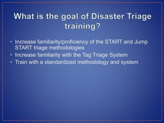• Increase familiarity/proficiency of the START and Jump
START triage methodologies
• Increase familiarity with the Tag Triage System
• Train with a standardized methodology and system
 