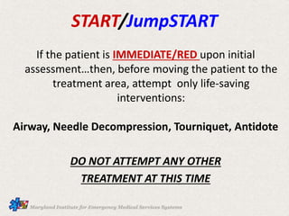 If the patient is IMMEDIATE/RED upon initial
assessment…then, before moving the patient to the
treatment area, attempt only life-saving
interventions:
Airway, Needle Decompression, Tourniquet, Antidote
DO NOT ATTEMPT ANY OTHER
TREATMENT AT THIS TIME
START/JumpSTART
 