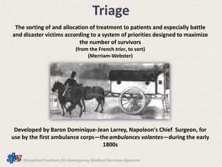 Triage
The sorting of and allocation of treatment to patients and especially battle
and disaster victims according to a system of priorities designed to maximize
the number of survivors
(from the French trier, to sort)
(Merriam-Webster)
Developed by Baron Dominique-Jean Larrey, Napoleon's Chief Surgeon, for
use by the first ambulance corps—theambulances volantes—during the early
1800s
 