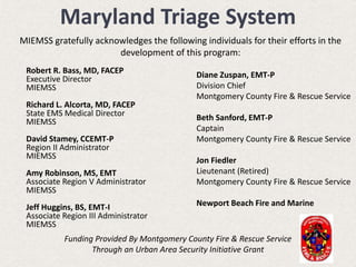 Robert R. Bass, MD, FACEP
Executive Director
MIEMSS
Richard L. Alcorta, MD, FACEP
State EMS Medical Director
MIEMSS
David Stamey, CCEMT-P
Region II Administrator
MIEMSS
Amy Robinson, MS, EMT
Associate Region V Administrator
MIEMSS
Jeff Huggins, BS, EMT-I
Associate Region III Administrator
MIEMSS
Diane Zuspan, EMT-P
Division Chief
Montgomery County Fire & Rescue Service
Beth Sanford, EMT-P
Captain
Montgomery County Fire & Rescue Service
Jon Fiedler
Lieutenant (Retired)
Montgomery County Fire & Rescue Service
Newport Beach Fire and Marine
Maryland Triage System
MIEMSS gratefully acknowledges the following individuals for their efforts in the
development of this program:
Funding Provided By Montgomery County Fire & Rescue Service
Through an Urban Area Security Initiative Grant
 