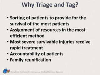Why Triage and Tag?
• Sorting of patients to provide for the
survival of the most patients
• Assignment of resources in the most
efficient method
• Most severe survivable injuries receive
rapid treatment
• Accountability of patients
• Family reunification
 