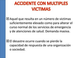  Aquel que resulta en un número de victimas
suficientemente elevado como para alterar el
curso normal de los servicios de emergencia
y de atenciones de salud. Demanda masiva.
 El desastre ocurre cuando se pierde la
capacidad de respuesta de una organización
o sociedad.

 