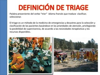 Palabra proveniente del verbo “trier” idioma francés que traduce clasificar,
seleccionar.
El triage es un método de la medicina de emergencias y desastres para la selección y
clasificación de los pacientes basándose en las prioridades de atención, privilegiando
la posibilidad de supervivencia, de acuerdo a las necesidades terapéuticas y los
recursos disponibles.

 