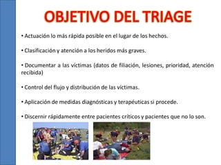 • Actuación lo más rápida posible en el lugar de los hechos.
• Clasificación y atención a los heridos más graves.

• Documentar a las víctimas (datos de filiación, lesiones, prioridad, atención
recibida)
• Control del flujo y distribución de las víctimas.
• Aplicación de medidas diagnósticas y terapéuticas si procede.
• Discernir rápidamente entre pacientes críticos y pacientes que no lo son.

 