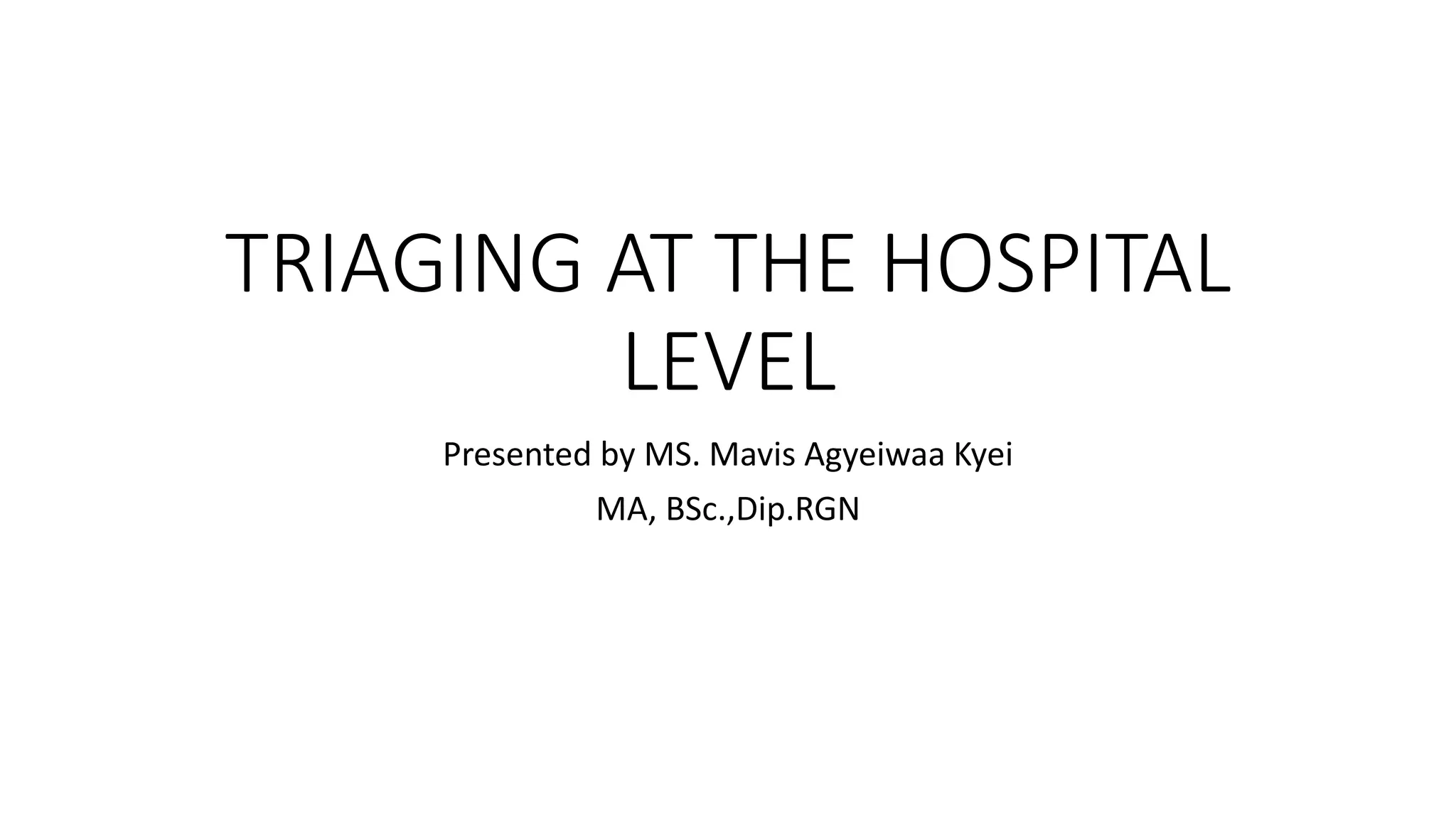 TRIAGING AT THE HOSPITAL
LEVEL
Presented by MS. Mavis Agyeiwaa Kyei
MA, BSc.,Dip.RGN
 