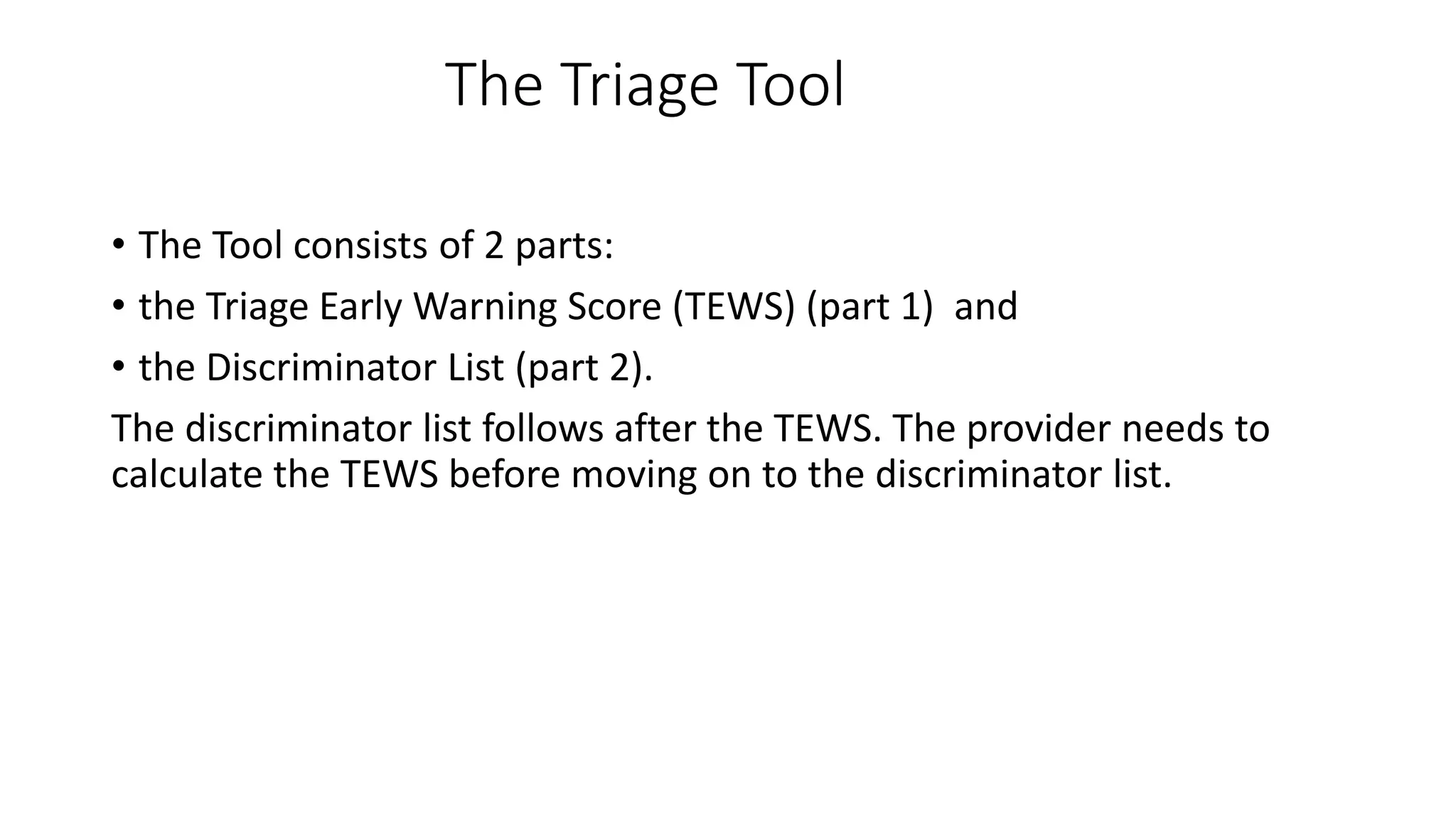 The Triage Tool
• The Tool consists of 2 parts:
• the Triage Early Warning Score (TEWS) (part 1) and
• the Discriminator List (part 2).
The discriminator list follows after the TEWS. The provider needs to
calculate the TEWS before moving on to the discriminator list.
 