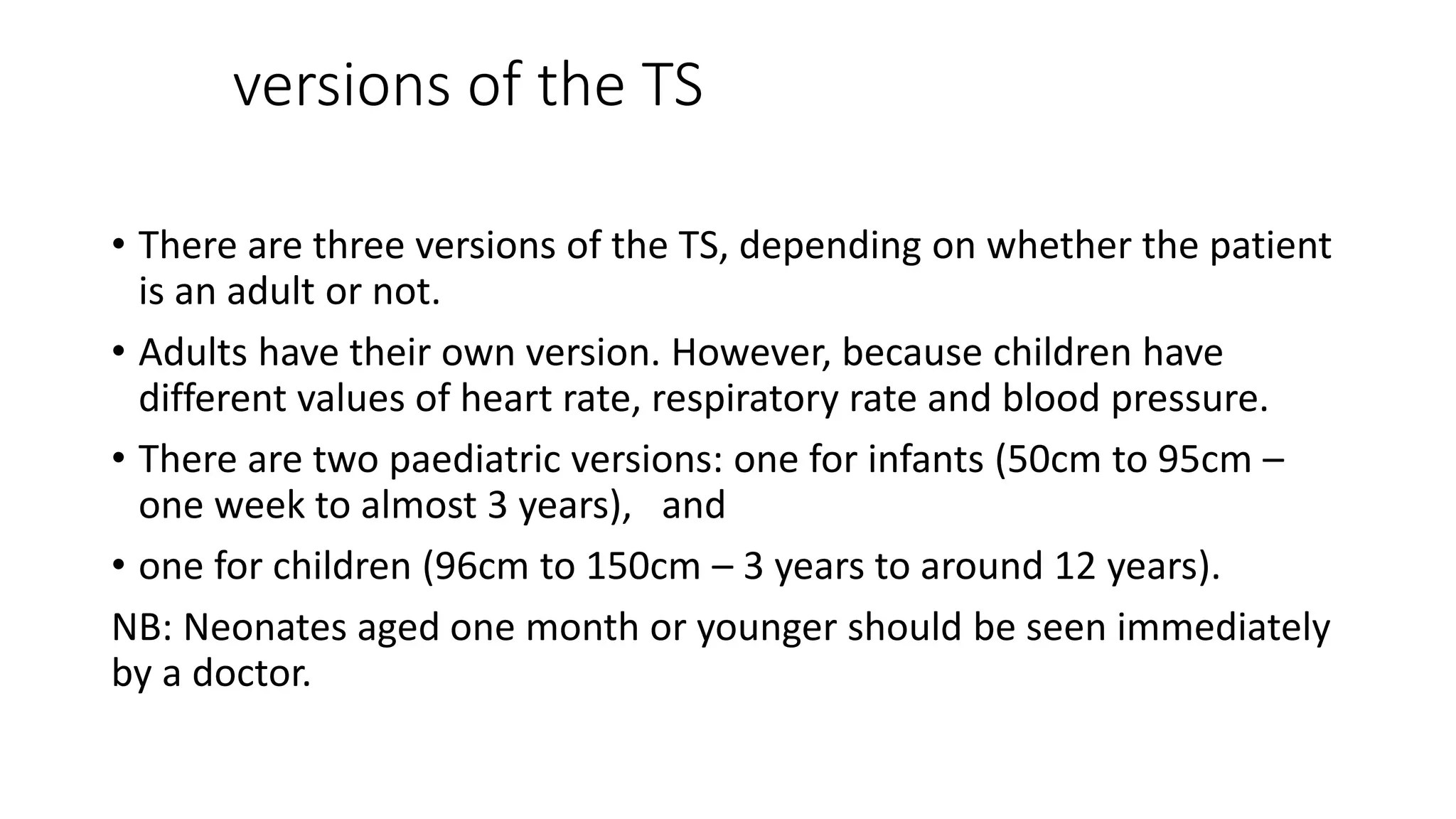 versions of the TS
• There are three versions of the TS, depending on whether the patient
is an adult or not.
• Adults have their own version. However, because children have
different values of heart rate, respiratory rate and blood pressure.
• There are two paediatric versions: one for infants (50cm to 95cm –
one week to almost 3 years), and
• one for children (96cm to 150cm – 3 years to around 12 years).
NB: Neonates aged one month or younger should be seen immediately
by a doctor.
 