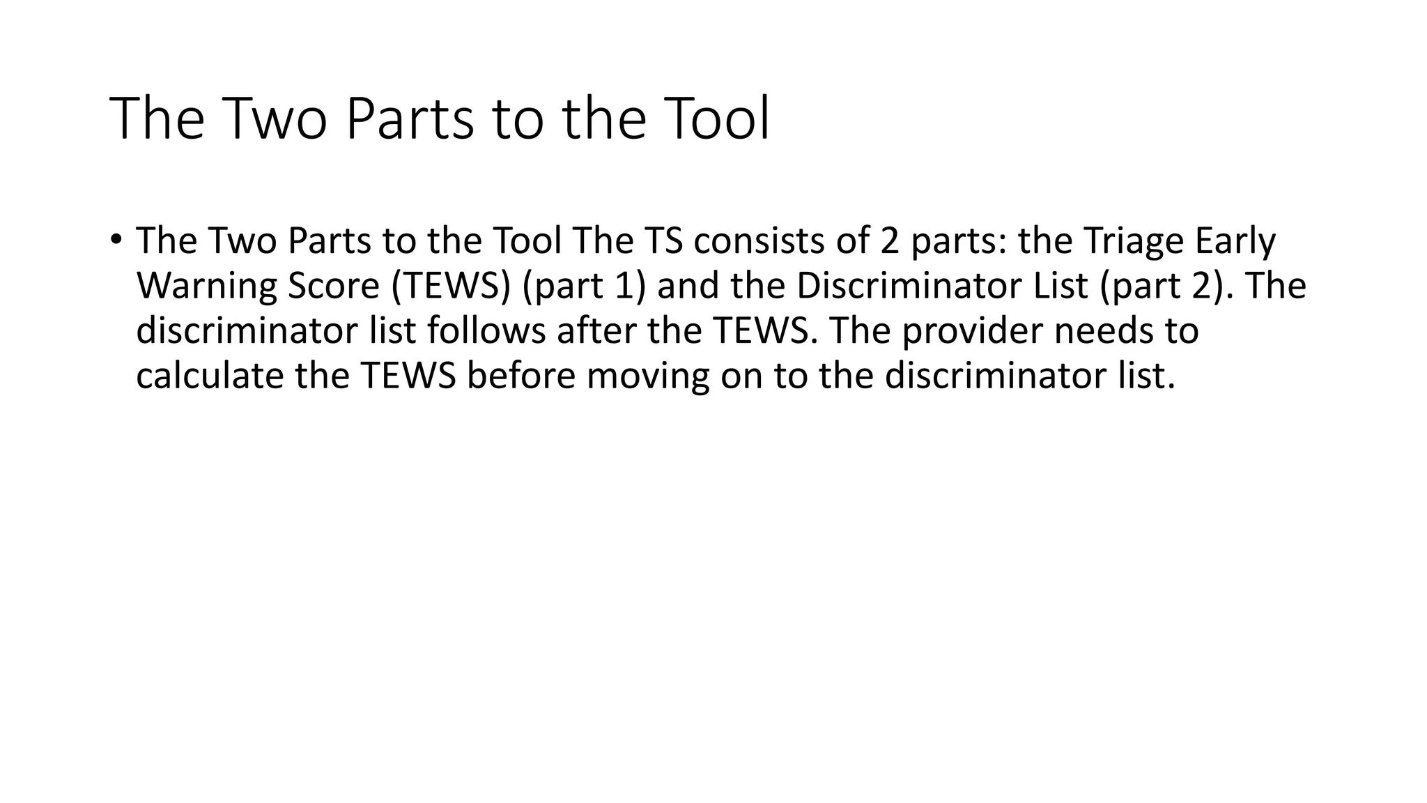 The Two Parts to the Tool
• The Two Parts to the Tool The TS consists of 2 parts: the Triage Early
Warning Score (TEWS) (part 1) and the Discriminator List (part 2). The
discriminator list follows after the TEWS. The provider needs to
calculate the TEWS before moving on to the discriminator list.
 