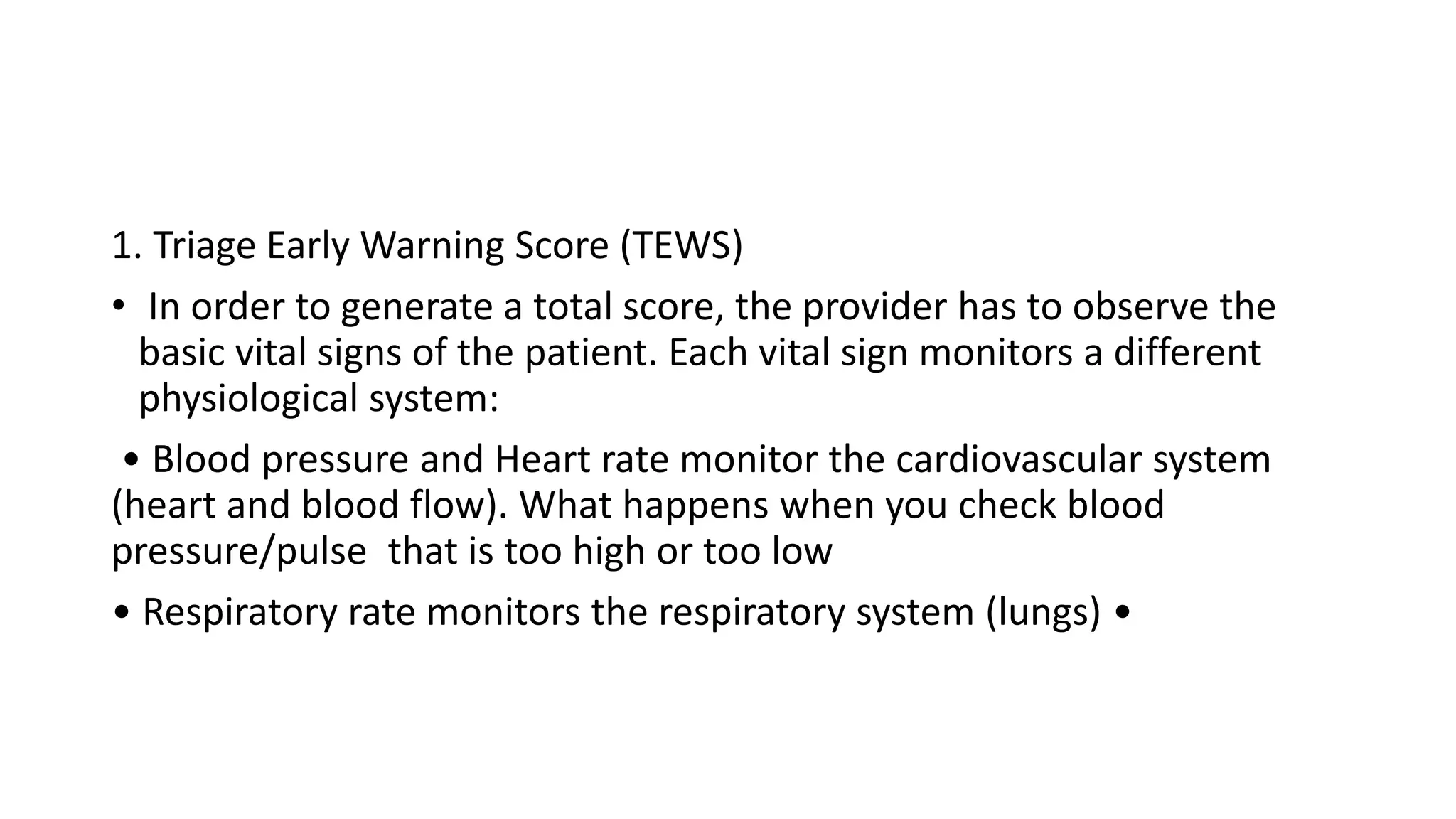 1. Triage Early Warning Score (TEWS)
• In order to generate a total score, the provider has to observe the
basic vital signs of the patient. Each vital sign monitors a different
physiological system:
• Blood pressure and Heart rate monitor the cardiovascular system
(heart and blood flow). What happens when you check blood
pressure/pulse that is too high or too low
• Respiratory rate monitors the respiratory system (lungs) •
 