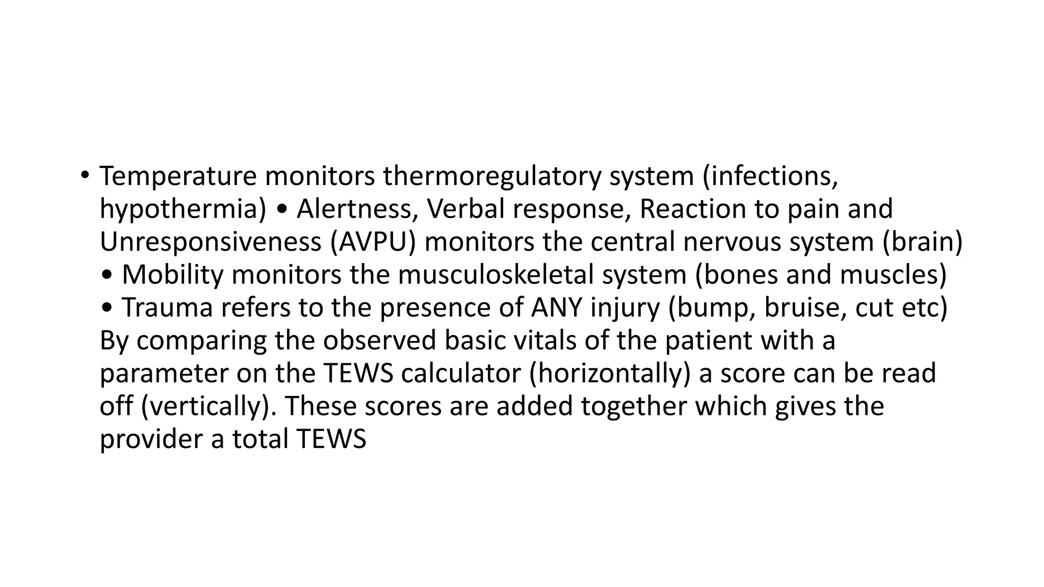 • Temperature monitors thermoregulatory system (infections,
hypothermia) • Alertness, Verbal response, Reaction to pain and
Unresponsiveness (AVPU) monitors the central nervous system (brain)
• Mobility monitors the musculoskeletal system (bones and muscles)
• Trauma refers to the presence of ANY injury (bump, bruise, cut etc)
By comparing the observed basic vitals of the patient with a
parameter on the TEWS calculator (horizontally) a score can be read
off (vertically). These scores are added together which gives the
provider a total TEWS
 