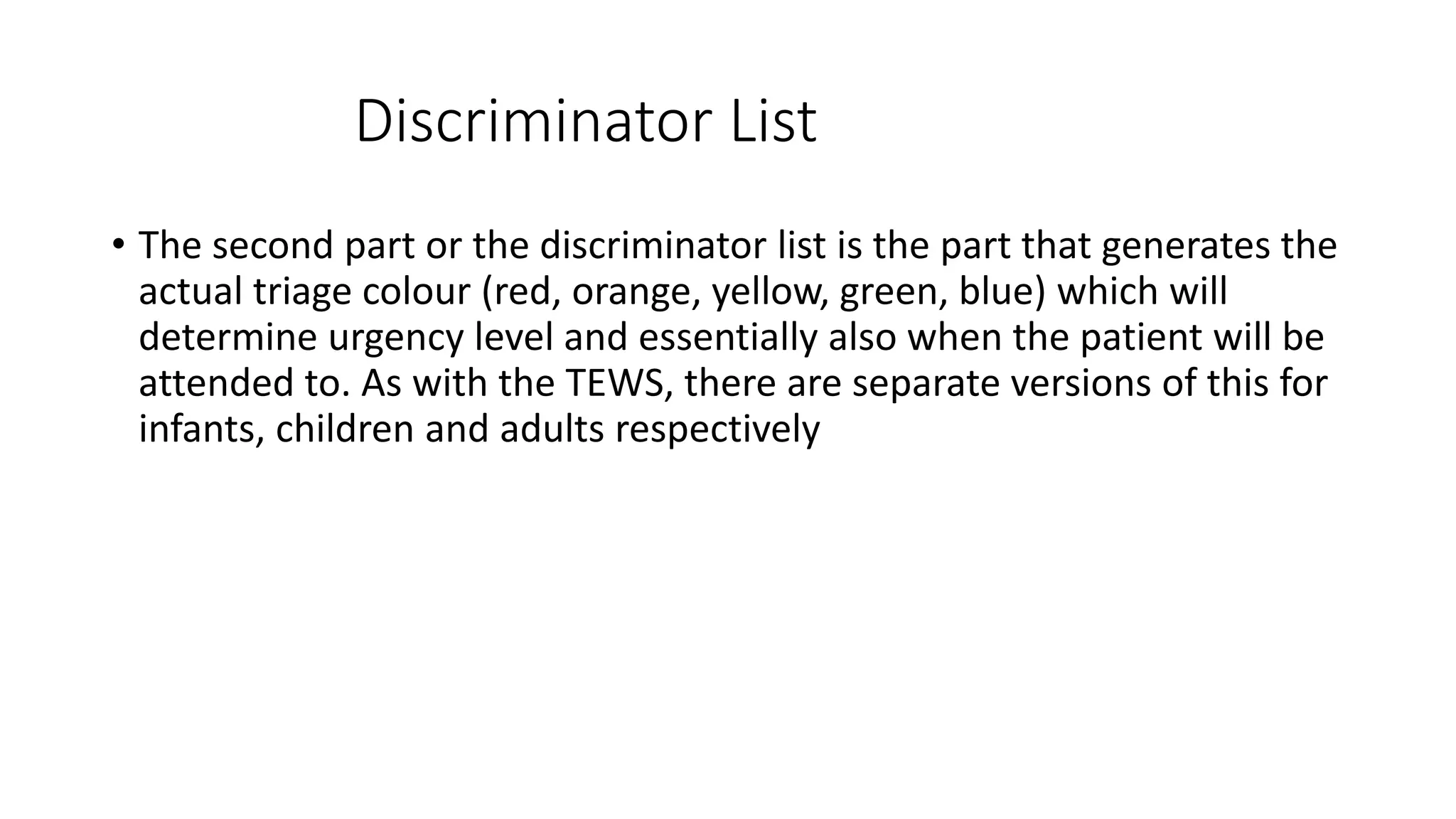 Discriminator List
• The second part or the discriminator list is the part that generates the
actual triage colour (red, orange, yellow, green, blue) which will
determine urgency level and essentially also when the patient will be
attended to. As with the TEWS, there are separate versions of this for
infants, children and adults respectively
 