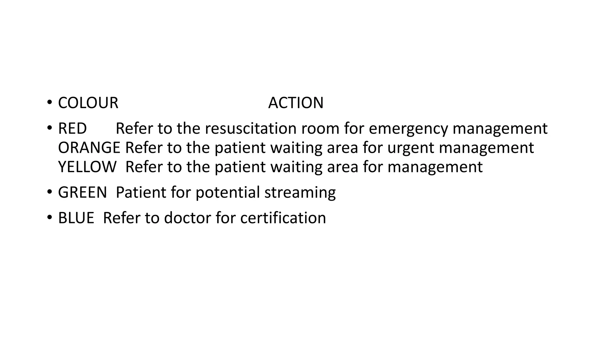 • COLOUR ACTION
• RED Refer to the resuscitation room for emergency management
ORANGE Refer to the patient waiting area for urgent management
YELLOW Refer to the patient waiting area for management
• GREEN Patient for potential streaming
• BLUE Refer to doctor for certification
 