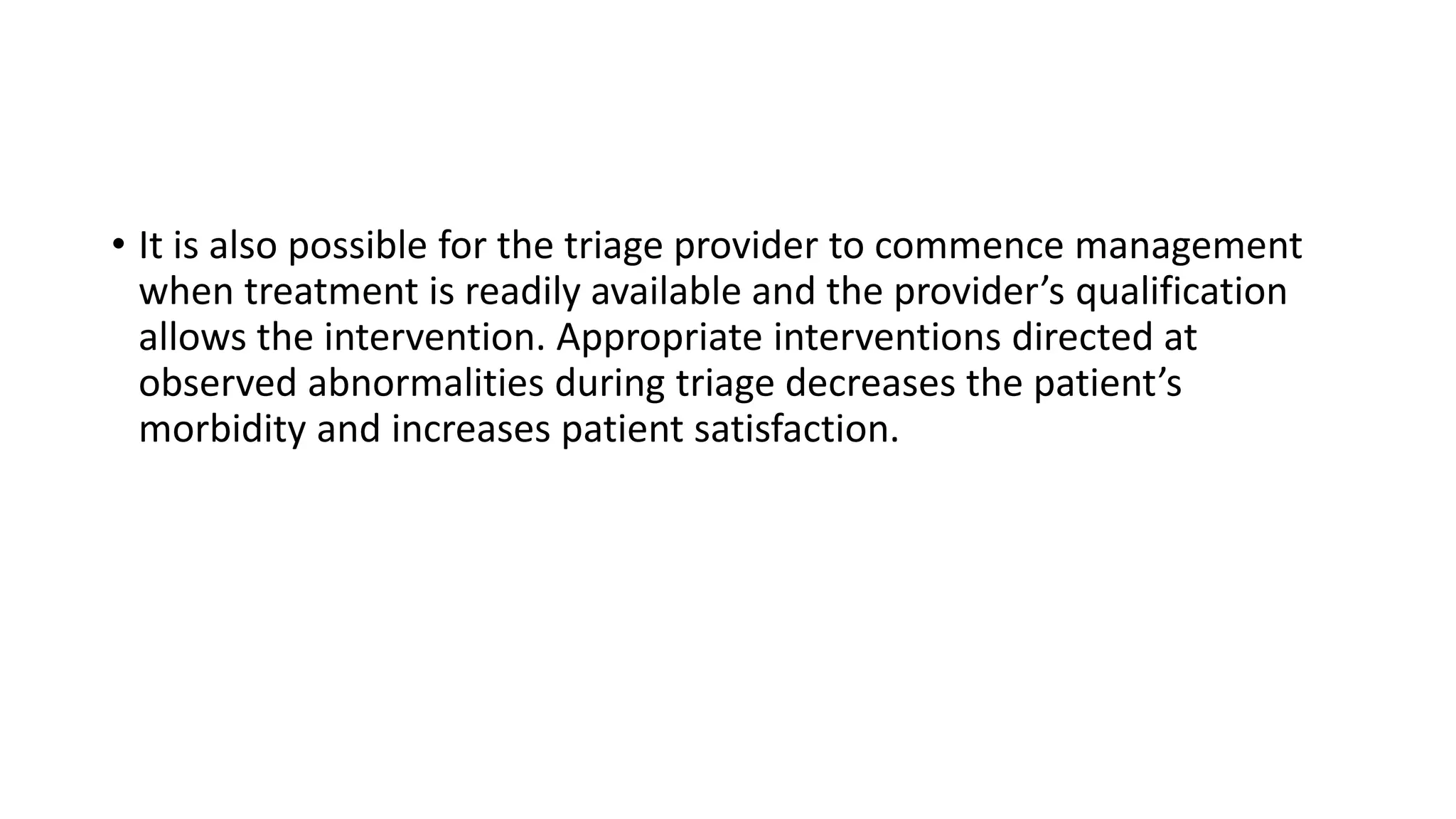 • It is also possible for the triage provider to commence management
when treatment is readily available and the provider’s qualification
allows the intervention. Appropriate interventions directed at
observed abnormalities during triage decreases the patient’s
morbidity and increases patient satisfaction.
 
