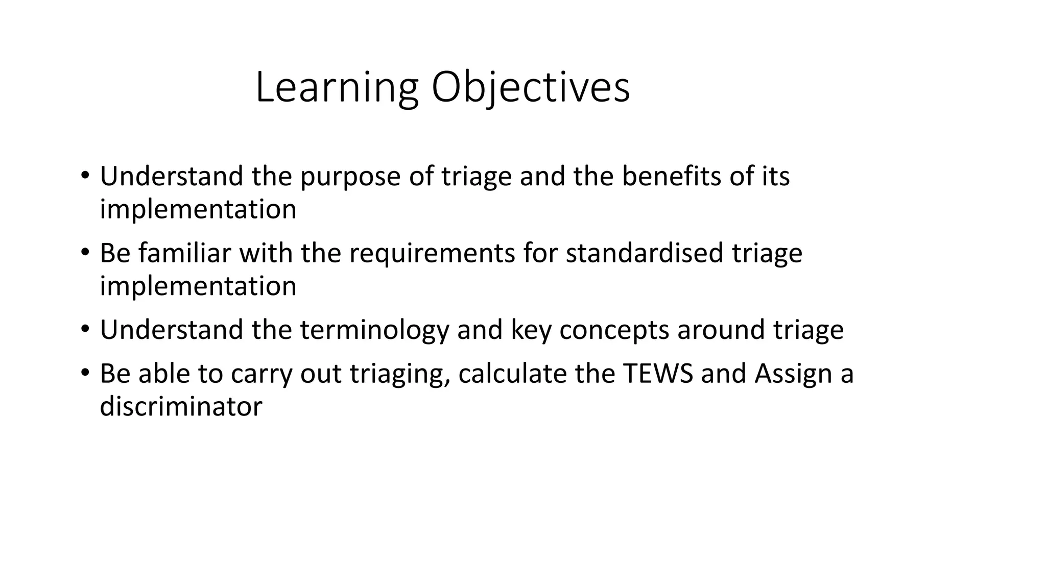 Learning Objectives
• Understand the purpose of triage and the benefits of its
implementation
• Be familiar with the requirements for standardised triage
implementation
• Understand the terminology and key concepts around triage
• Be able to carry out triaging, calculate the TEWS and Assign a
discriminator
 