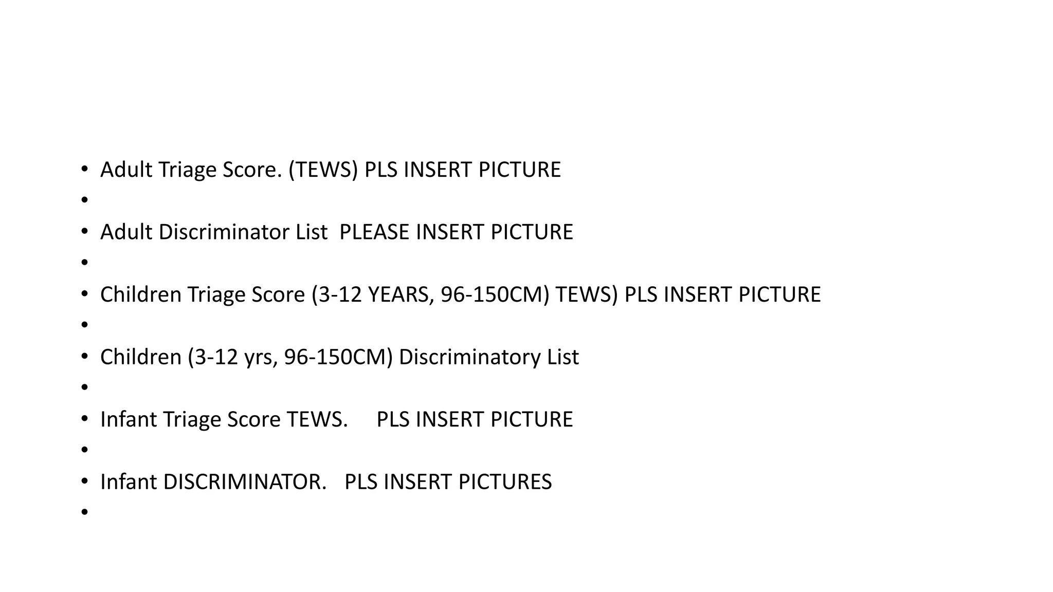 • Adult Triage Score. (TEWS) PLS INSERT PICTURE
•
• Adult Discriminator List PLEASE INSERT PICTURE
•
• Children Triage Score (3-12 YEARS, 96-150CM) TEWS) PLS INSERT PICTURE
•
• Children (3-12 yrs, 96-150CM) Discriminatory List
•
• Infant Triage Score TEWS. PLS INSERT PICTURE
•
• Infant DISCRIMINATOR. PLS INSERT PICTURES
•
 