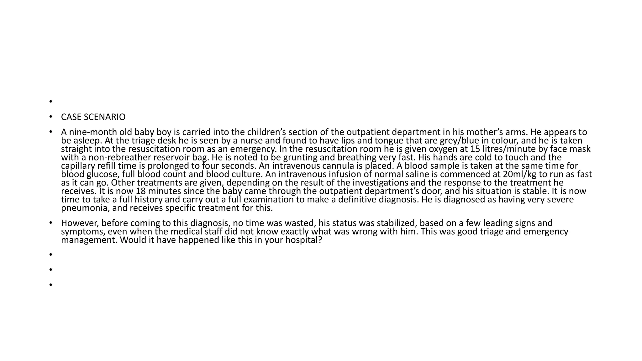 •
• CASE SCENARIO
• A nine-month old baby boy is carried into the children’s section of the outpatient department in his mother’s arms. He appears to
be asleep. At the triage desk he is seen by a nurse and found to have lips and tongue that are grey/blue in colour, and he is taken
straight into the resuscitation room as an emergency. In the resuscitation room he is given oxygen at 15 litres/minute by face mask
with a non-rebreather reservoir bag. He is noted to be grunting and breathing very fast. His hands are cold to touch and the
capillary refill time is prolonged to four seconds. An intravenous cannula is placed. A blood sample is taken at the same time for
blood glucose, full blood count and blood culture. An intravenous infusion of normal saline is commenced at 20ml/kg to run as fast
as it can go. Other treatments are given, depending on the result of the investigations and the response to the treatment he
receives. It is now 18 minutes since the baby came through the outpatient department’s door, and his situation is stable. It is now
time to take a full history and carry out a full examination to make a definitive diagnosis. He is diagnosed as having very severe
pneumonia, and receives specific treatment for this.
• However, before coming to this diagnosis, no time was wasted, his status was stabilized, based on a few leading signs and
symptoms, even when the medical staff did not know exactly what was wrong with him. This was good triage and emergency
management. Would it have happened like this in your hospital?
•
•
•
 