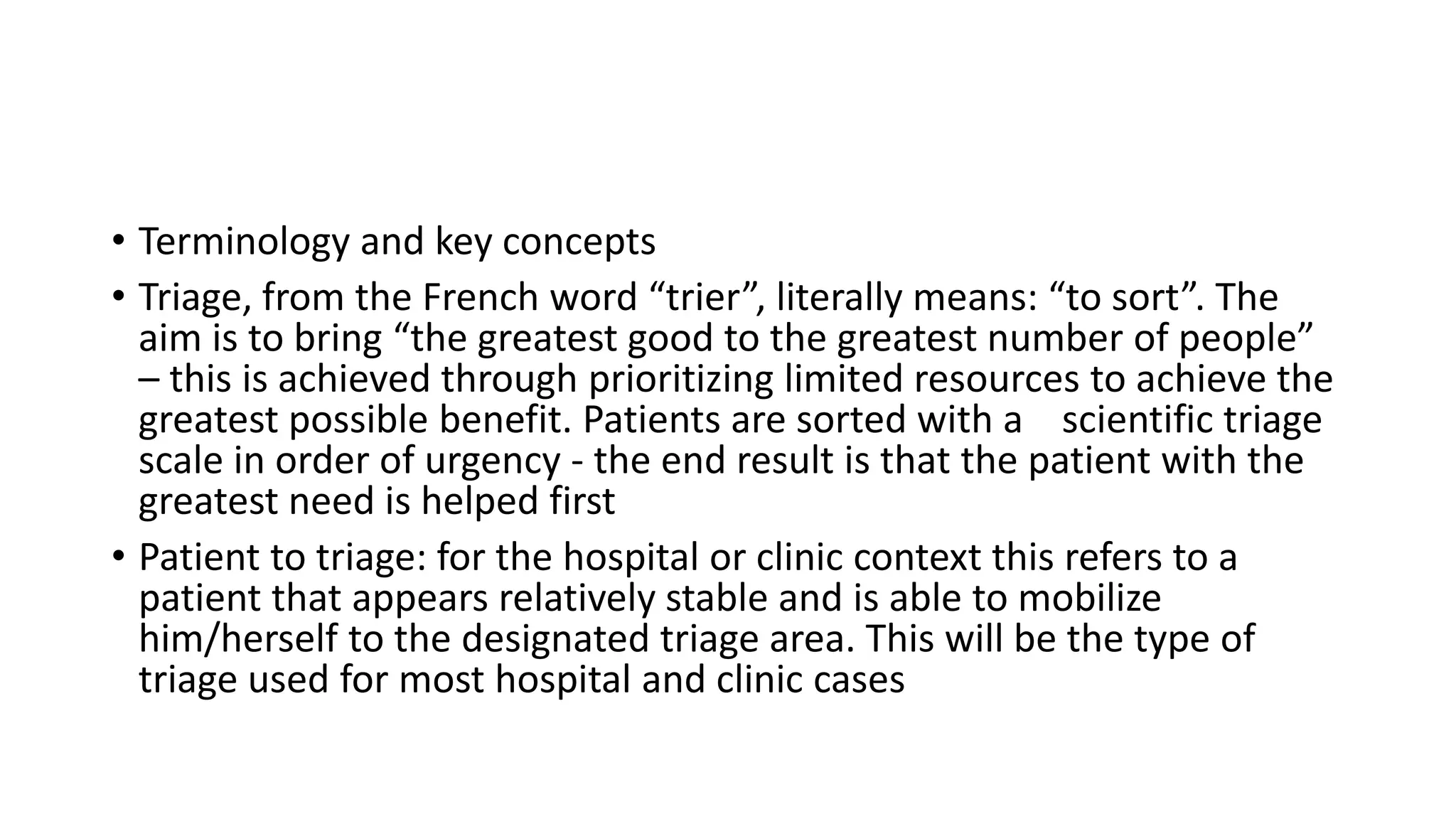 • Terminology and key concepts
• Triage, from the French word “trier”, literally means: “to sort”. The
aim is to bring “the greatest good to the greatest number of people”
– this is achieved through prioritizing limited resources to achieve the
greatest possible benefit. Patients are sorted with a scientific triage
scale in order of urgency - the end result is that the patient with the
greatest need is helped first
• Patient to triage: for the hospital or clinic context this refers to a
patient that appears relatively stable and is able to mobilize
him/herself to the designated triage area. This will be the type of
triage used for most hospital and clinic cases
 