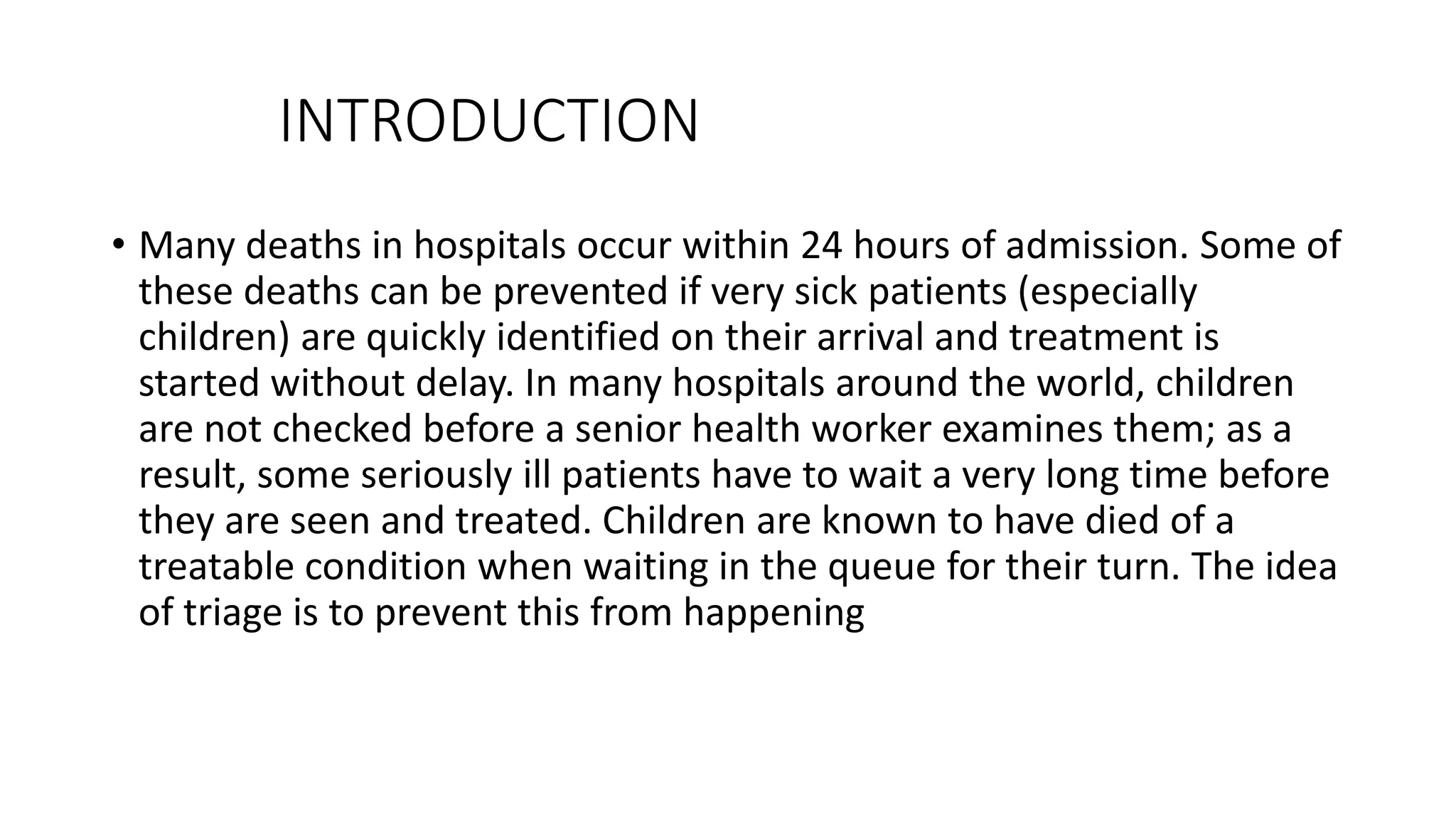 INTRODUCTION
• Many deaths in hospitals occur within 24 hours of admission. Some of
these deaths can be prevented if very sick patients (especially
children) are quickly identified on their arrival and treatment is
started without delay. In many hospitals around the world, children
are not checked before a senior health worker examines them; as a
result, some seriously ill patients have to wait a very long time before
they are seen and treated. Children are known to have died of a
treatable condition when waiting in the queue for their turn. The idea
of triage is to prevent this from happening
 