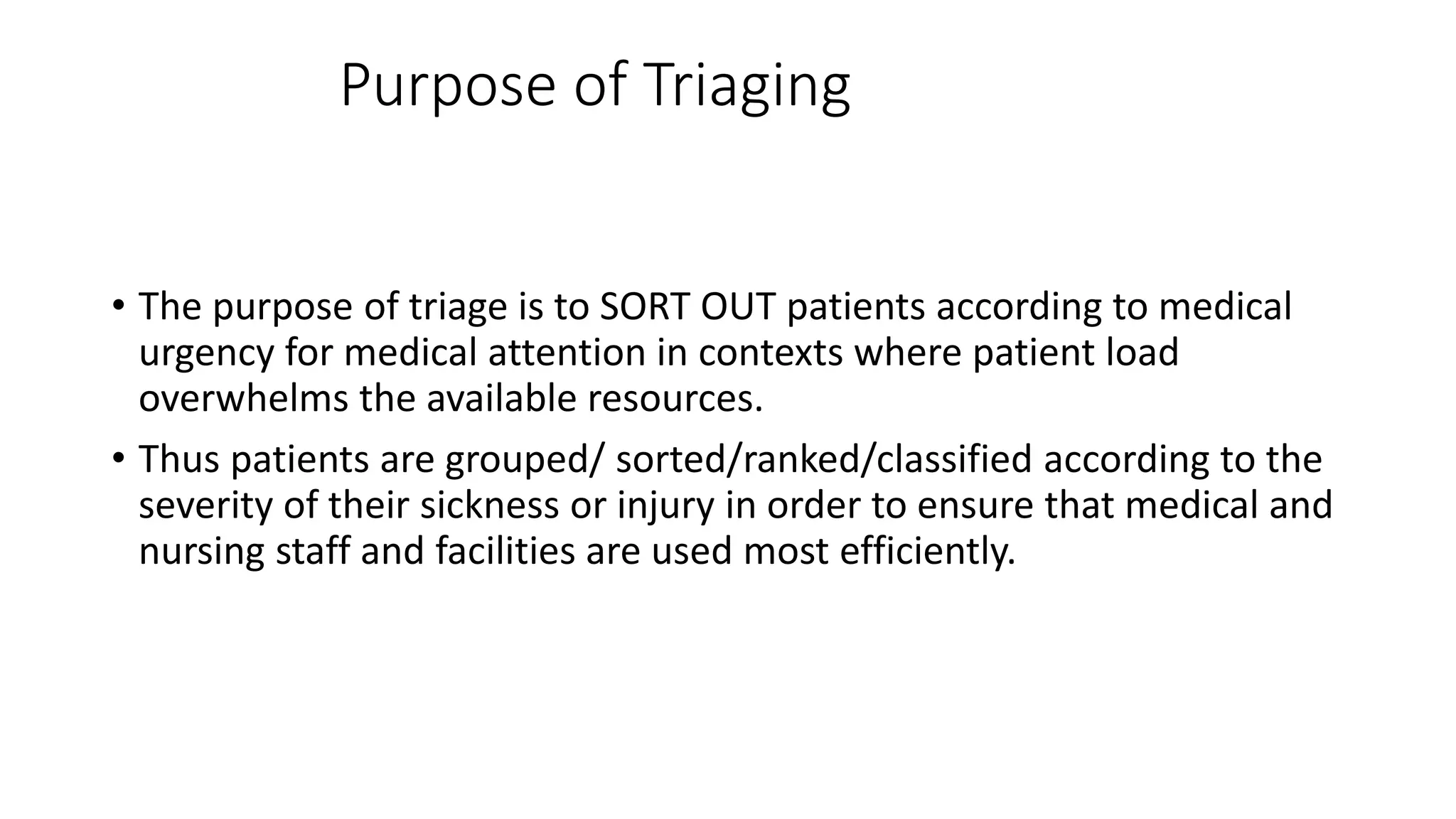 Purpose of Triaging
• The purpose of triage is to SORT OUT patients according to medical
urgency for medical attention in contexts where patient load
overwhelms the available resources.
• Thus patients are grouped/ sorted/ranked/classified according to the
severity of their sickness or injury in order to ensure that medical and
nursing staff and facilities are used most efficiently.
 