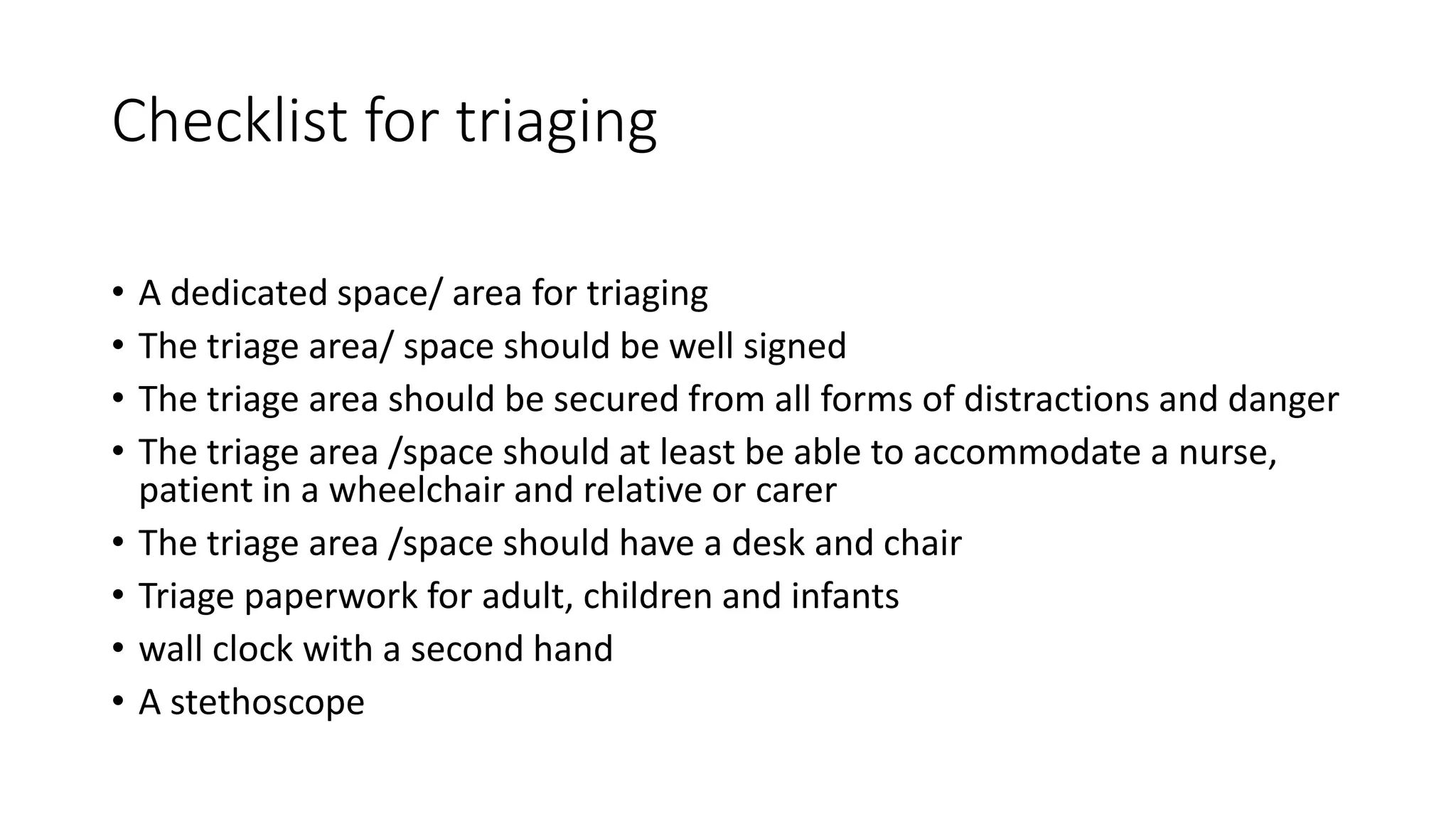 Checklist for triaging
• A dedicated space/ area for triaging
• The triage area/ space should be well signed
• The triage area should be secured from all forms of distractions and danger
• The triage area /space should at least be able to accommodate a nurse,
patient in a wheelchair and relative or carer
• The triage area /space should have a desk and chair
• Triage paperwork for adult, children and infants
• wall clock with a second hand
• A stethoscope
 