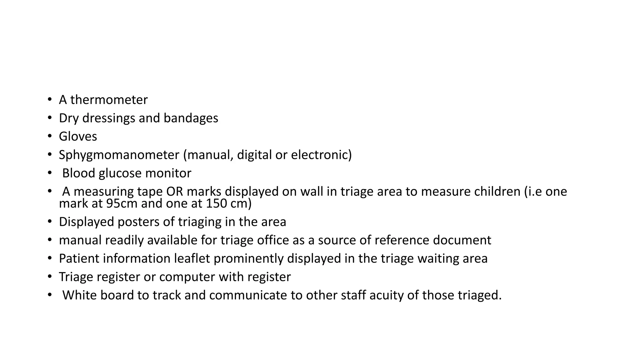 • A thermometer
• Dry dressings and bandages
• Gloves
• Sphygmomanometer (manual, digital or electronic)
• Blood glucose monitor
• A measuring tape OR marks displayed on wall in triage area to measure children (i.e one
mark at 95cm and one at 150 cm)
• Displayed posters of triaging in the area
• manual readily available for triage office as a source of reference document
• Patient information leaflet prominently displayed in the triage waiting area
• Triage register or computer with register
• White board to track and communicate to other staff acuity of those triaged.
 