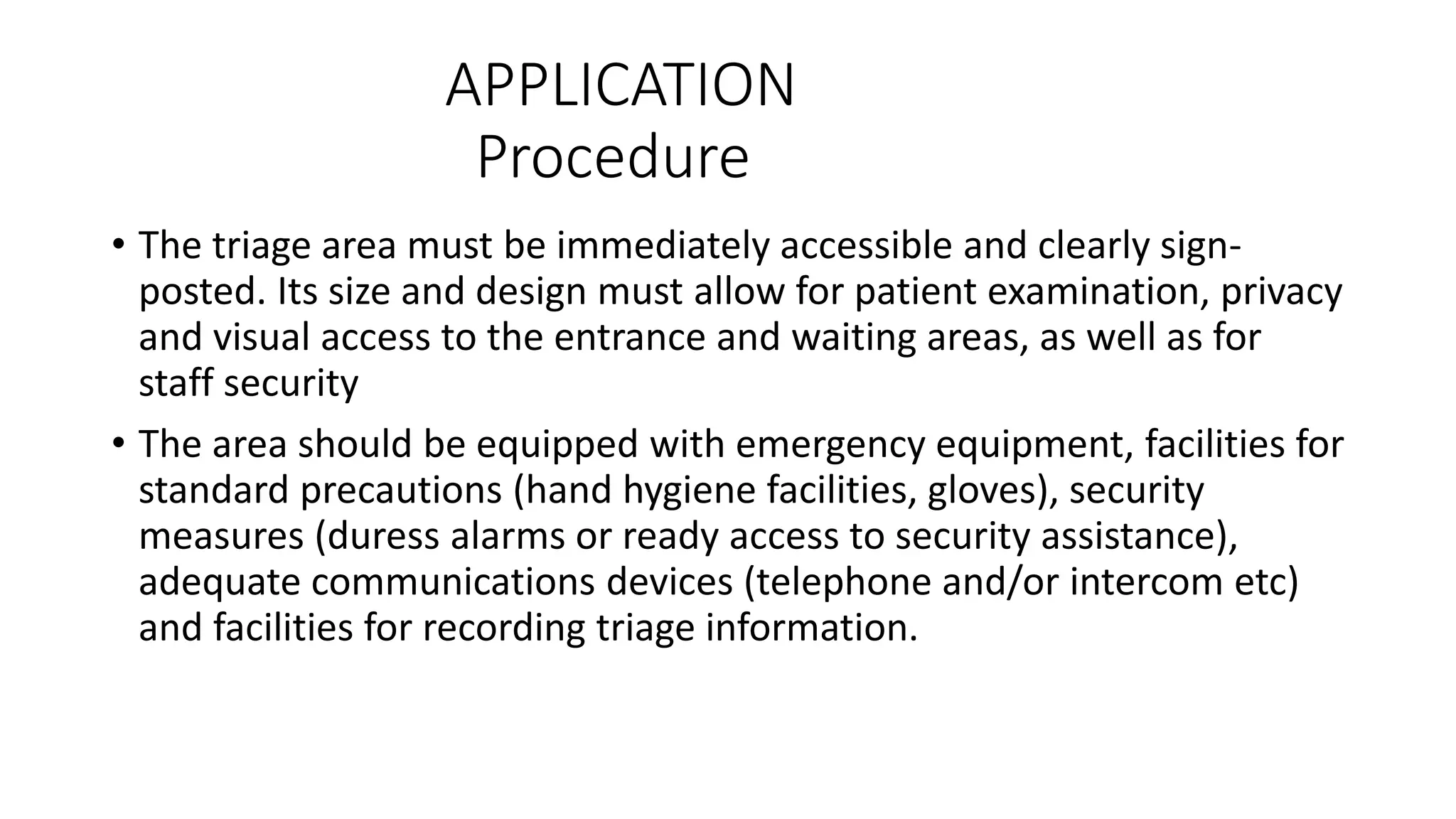 APPLICATION
Procedure
• The triage area must be immediately accessible and clearly sign-
posted. Its size and design must allow for patient examination, privacy
and visual access to the entrance and waiting areas, as well as for
staff security
• The area should be equipped with emergency equipment, facilities for
standard precautions (hand hygiene facilities, gloves), security
measures (duress alarms or ready access to security assistance),
adequate communications devices (telephone and/or intercom etc)
and facilities for recording triage information.
 
