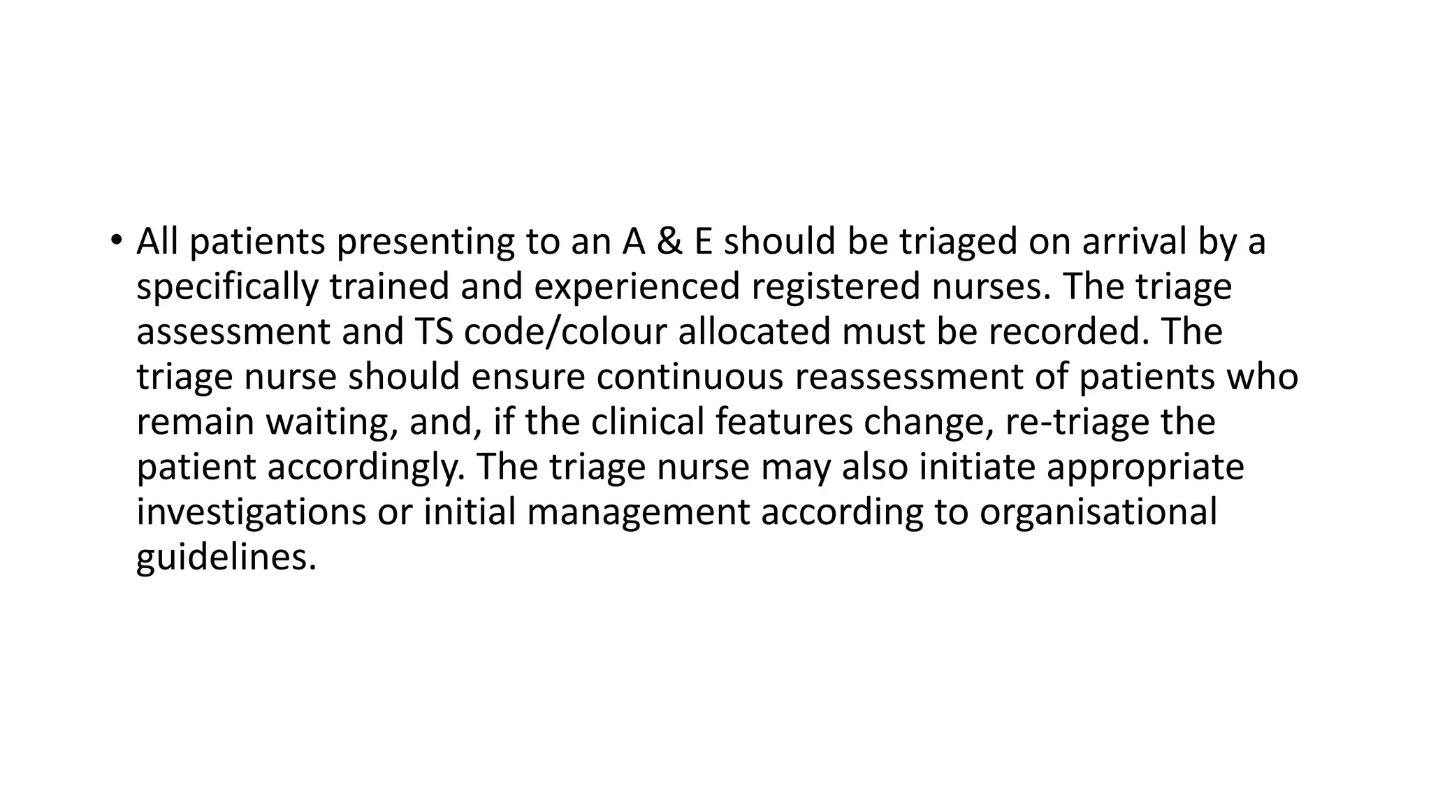 • All patients presenting to an A & E should be triaged on arrival by a
specifically trained and experienced registered nurses. The triage
assessment and TS code/colour allocated must be recorded. The
triage nurse should ensure continuous reassessment of patients who
remain waiting, and, if the clinical features change, re-triage the
patient accordingly. The triage nurse may also initiate appropriate
investigations or initial management according to organisational
guidelines.
 
