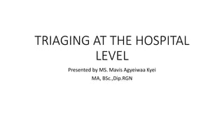 TRIAGING AT THE HOSPITAL
LEVEL
Presented by MS. Mavis Agyeiwaa Kyei
MA, BSc.,Dip.RGN
 