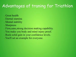 Advantages of traning for Triathlon
Great health
Eternal stamina
Mental stability
Sharpness
Firm,sane,strong decision making capability.
You make you body and mind injury proof.
Rock-solid gain in your confidence levels.
You'll set an example for everyone.
 