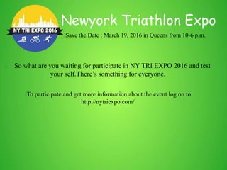 So what are you waiting for participate in NY TRI EXPO 2016 and test
your self.There’s something for everyone.
To participate and get more information about the event log on to
http://nytriexpo.com/
Newyork Triathlon Expo
Save the Date : March 19, 2016 in Queens from 10-6 p.m.
 