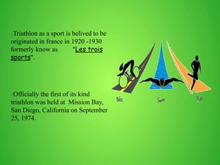 Triathlon as a sport is belived to be
originated in france in 1920 -1930
formerly know as "Les trois
sports".
Officially the first of its kind
triathlon was held at Mission Bay,
San Diego, California on September
25, 1974.
 
