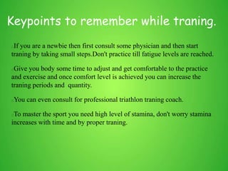Keypoints to remember while traning.
If you are a newbie then first consult some physician and then start
traning by taking small steps.Don't practice till fatigue levels are reached.
Give you body some time to adjust and get comfortable to the practice
and exercise and once comfort level is achieved you can increase the
traning periods and quantity.
You can even consult for professional triathlon traning coach.
To master the sport you need high level of stamina, don't worry stamina
increases with time and by proper traning.
 