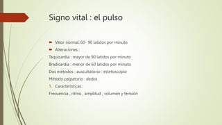 Signo vital : el pulso
 Valor normal: 60- 90 latidos por minuto
 Alteraciones :
Taquicardia : mayor de 90 latidos por minuto
Bradicardia : menor de 60 latidos por minuto
Dos métodos : auscultatorio : estetoscopio
Método palpatorio : dedos
1. Características :
Frecuencia , ritmo , amplitud , volumen y tensión
 