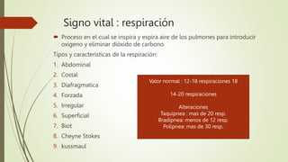 Signo vital : respiración
 Proceso en el cual se inspira y espira aire de los pulmones para introducir
oxigeno y eliminar dióxido de carbono
Tipos y características de la respiración:
1. Abdominal
2. Costal
3. Diafragmatica
4. Forzada
5. Irregular
6. Superficial
7. Biot
8. Cheyne Stokes
9. kussmaul
Valor normal : 12-18 respiraciones 18
14-20 respiraciones
Alteraciones
Taquipnea : mas de 20 resp.
Bradipnea: menos de 12 resp.
Polipnea: mas de 30 resp.
 