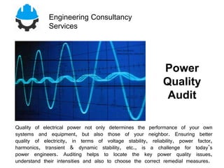 Engineering Consultancy
Services
Quality of electrical power not only determines the performance of your own
systems and equipment, but also those of your neighbor. Ensuring better
quality of electricity, in terms of voltage stability, reliability, power factor,
harmonics, transient & dynamic stability, etc., is a challenge for today’s
power engineers. Auditing helps to locate the key power quality issues,
understand their intensities and also to choose the correct remedial measures.
Power
Quality
Audit
 