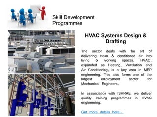 Skill Development
Programmes
HVAC Systems Design &
Drafting
The sector deals with the art of
delivering clean & conditioned air into
living & working spaces. HVAC,
expanded as Heating, Ventilation and
Air Conditioning, is a key area in MEP
engineering. This also forms one of the
largest employment sector for
Mechanical Engineers.
In asssociation with ISHRAE, we deliver
quality training programmes in HVAC
engineering.
Get more details here...
 