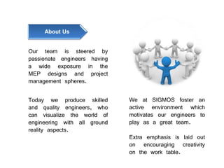 Our team is steered by
passionate engineers having
a wide exposure in the
MEP designs and project
management spheres.
Today we produce skilled
and quality engineers, who
can visualize the world of
engineering with all ground
reality aspects.
We at SIGMOS foster an
active environment which
motivates our engineers to
play as a great team.
Extra emphasis is laid out
on encouraging creativity
on the work table.
About Us
 
