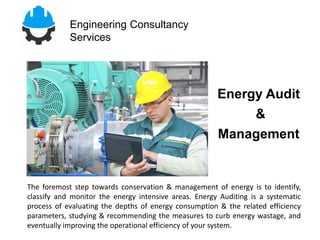 Engineering Consultancy
Services
The foremost step towards conservation & management of energy is to identify,
classify and monitor the energy intensive areas. Energy Auditing is a systematic
process of evaluating the depths of energy consumption & the related efficiency
parameters, studying & recommending the measures to curb energy wastage, and
eventually improving the operational efficiency of your system.
Energy Audit
&
Management
 