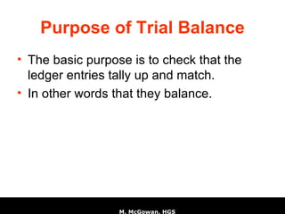 Purpose of Trial Balance The basic purpose is to check that the ledger entries tally up and match. In other words that they balance. 