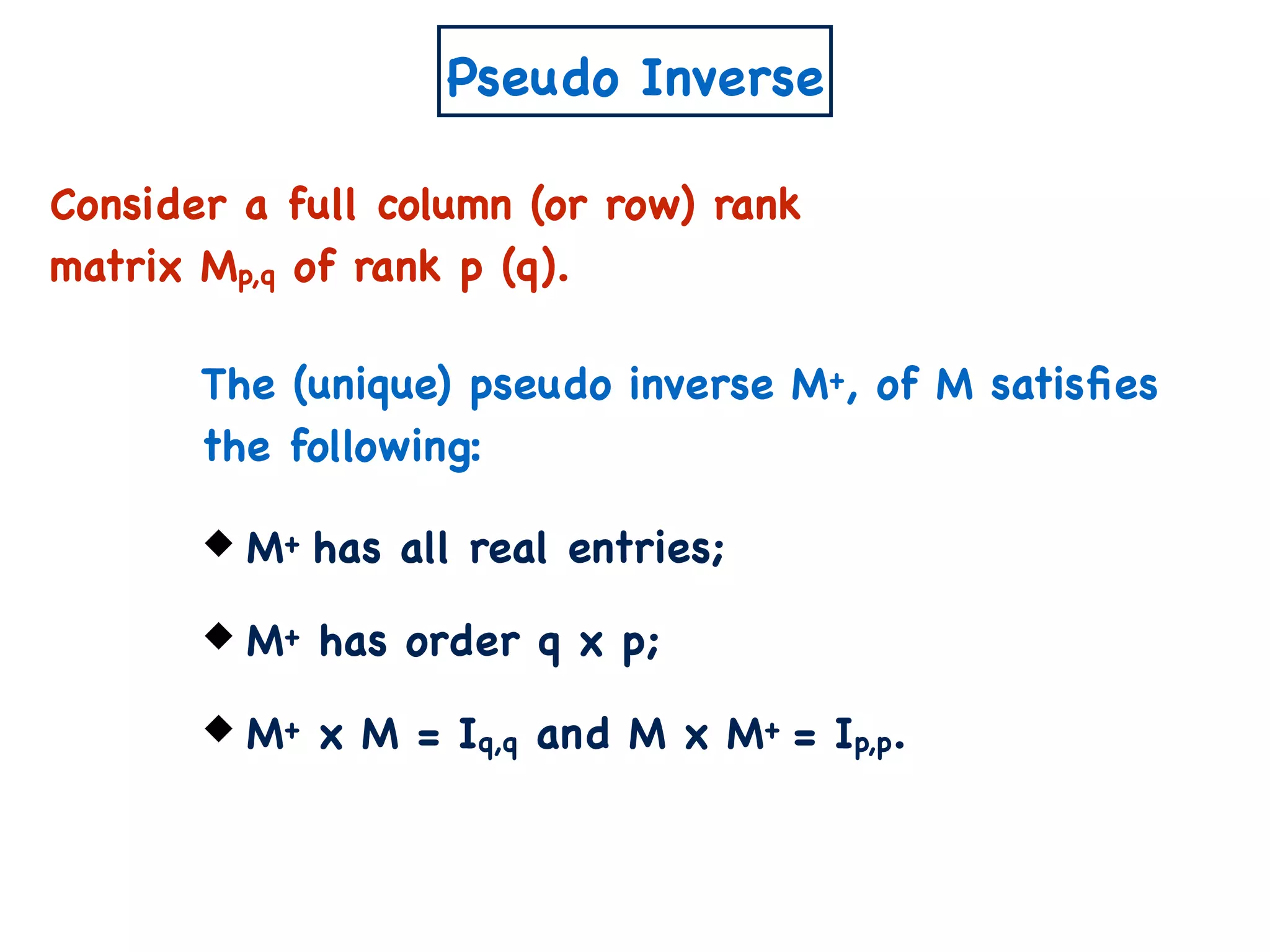 Pseudo Inverse
Consider a full column (or row) rank
matrix Mp,q of rank p (q).
M+ has all real entries;
M+ has order q x p;
M+ x M = Iq,q and M x M+ = Ip,p.
The (unique) pseudo inverse M+, of M satisﬁes
the following:
 
