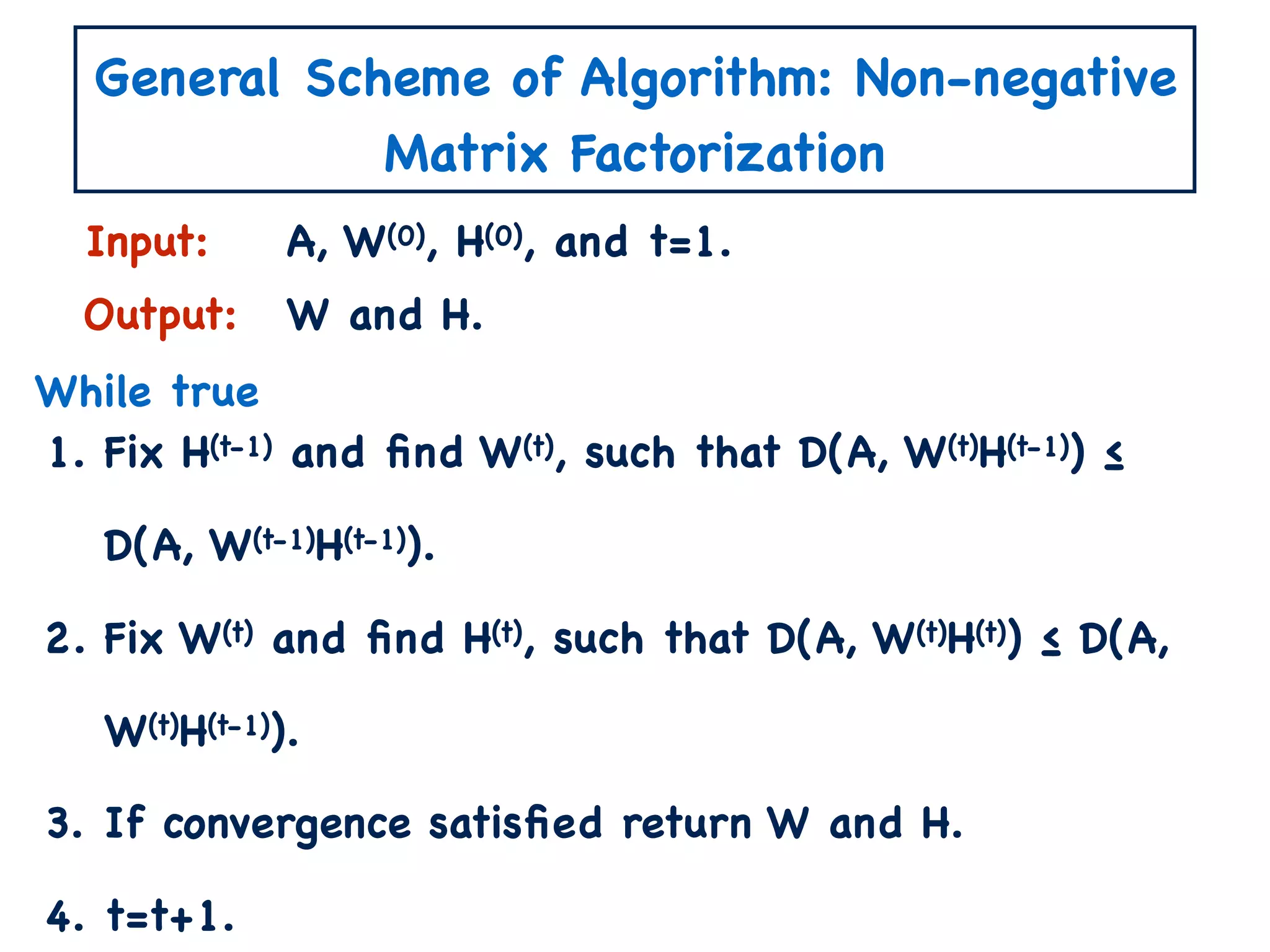 General Scheme of Algorithm: Non-negative
Matrix Factorization
1. Fix H(t-1) and ﬁnd W(t), such that D(A, W(t)H(t-1)) ≤
D(A, W(t-1)H(t-1)).
2. Fix W(t) and ﬁnd H(t), such that D(A, W(t)H(t)) ≤ D(A,
W(t)H(t-1)).
3. If convergence satisﬁed return W and H.
4. t=t+1.
Input:
Output:
A, W(0), H(0), and t=1.
W and H.
While true
 