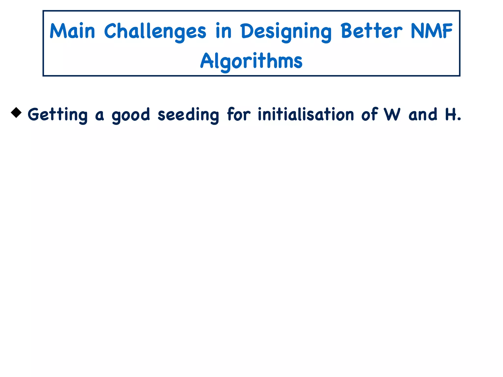 Main Challenges in Designing Better NMF
Algorithms
Getting a good seeding for initialisation of W and H.
 