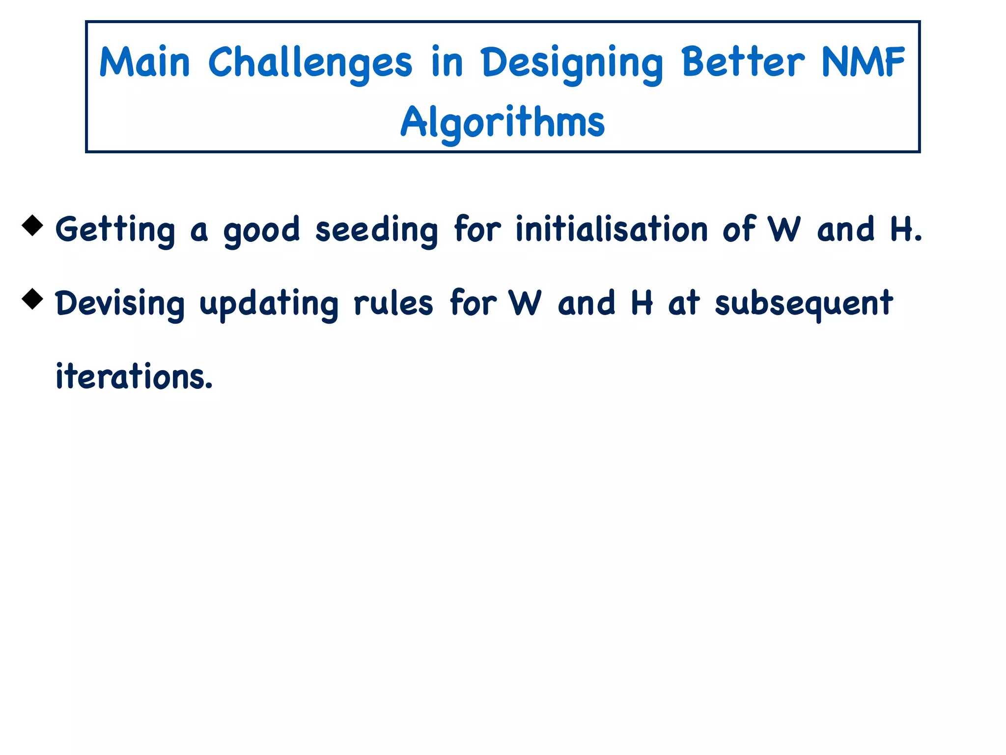 Main Challenges in Designing Better NMF
Algorithms
Getting a good seeding for initialisation of W and H.
Devising updating rules for W and H at subsequent
iterations.
 