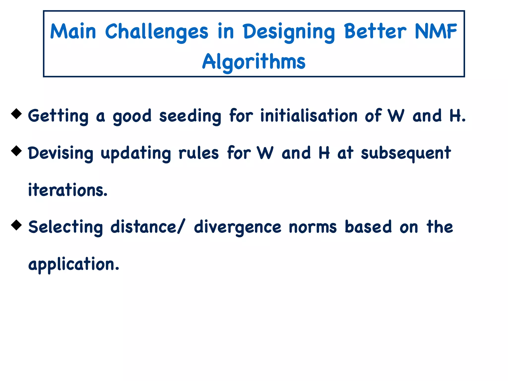 Main Challenges in Designing Better NMF
Algorithms
Getting a good seeding for initialisation of W and H.
Devising updating rules for W and H at subsequent
iterations.
Selecting distance/ divergence norms based on the
application.
 