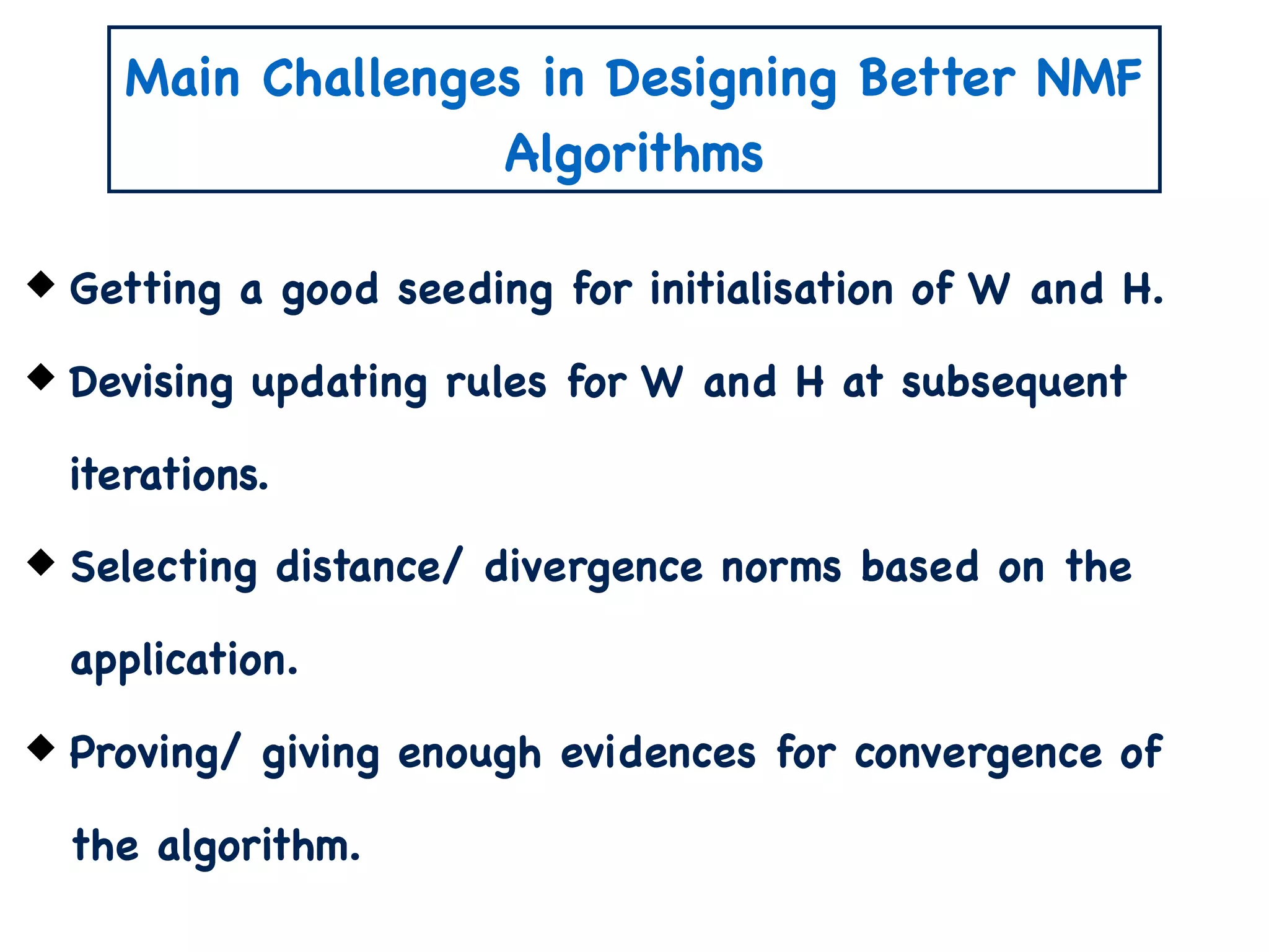 Main Challenges in Designing Better NMF
Algorithms
Getting a good seeding for initialisation of W and H.
Devising updating rules for W and H at subsequent
iterations.
Selecting distance/ divergence norms based on the
application.
Proving/ giving enough evidences for convergence of
the algorithm.
 