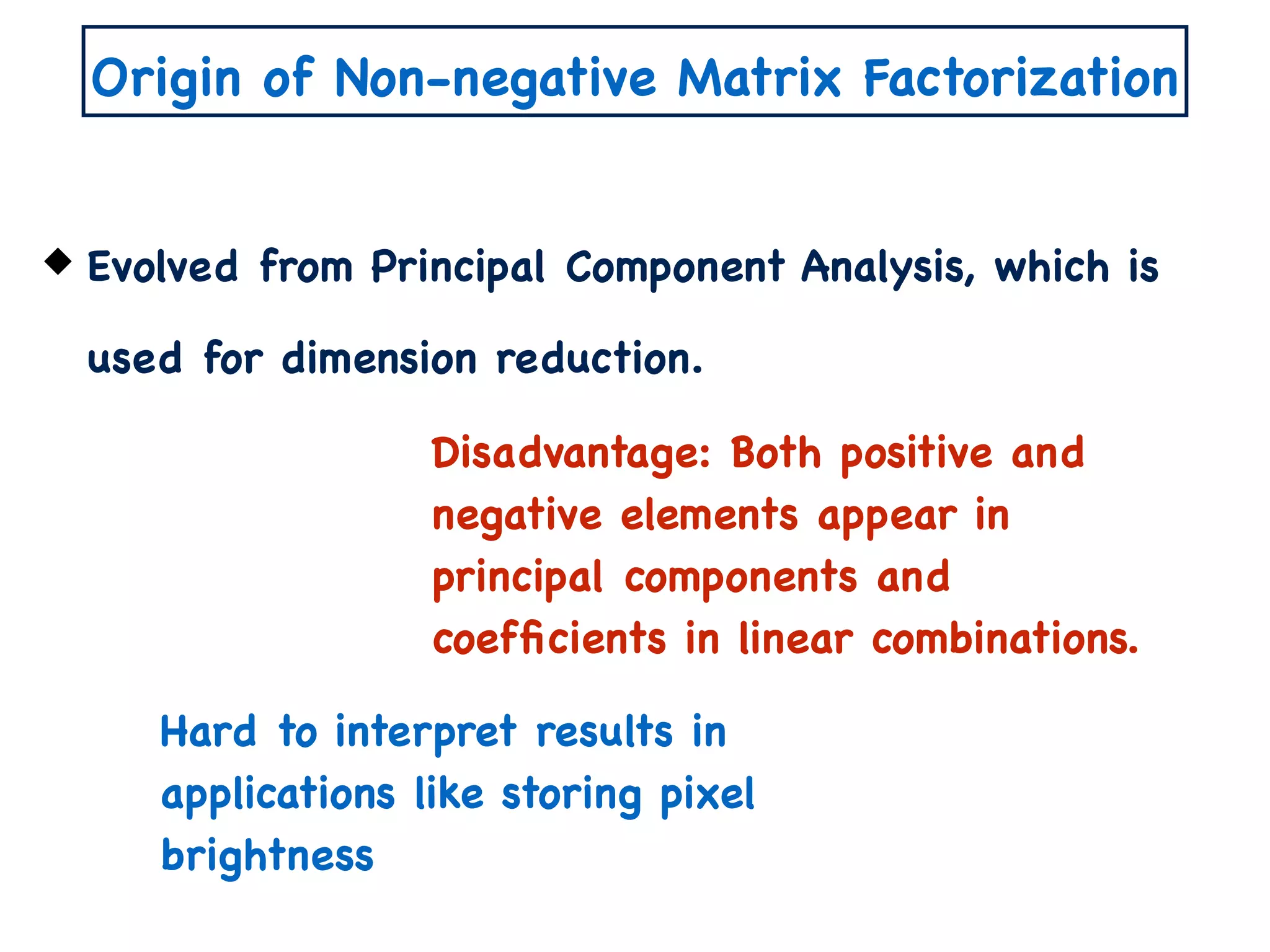 Origin of Non-negative Matrix Factorization
Evolved from Principal Component Analysis, which is
used for dimension reduction.
Disadvantage: Both positive and
negative elements appear in
principal components and
coefﬁcients in linear combinations.
Hard to interpret results in
applications like storing pixel
brightness
 