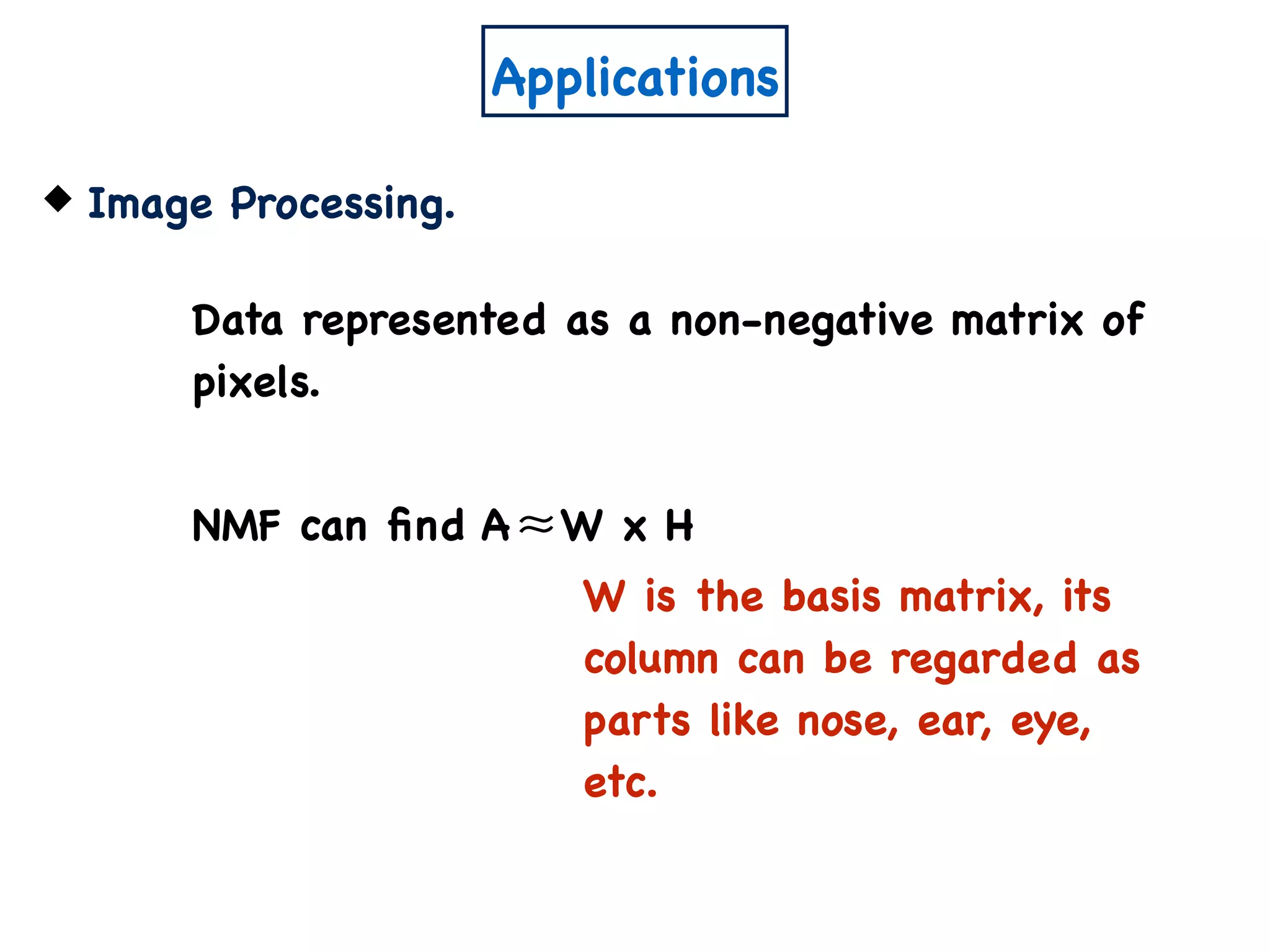 Applications
Image Processing.
Data represented as a non-negative matrix of
pixels.
NMF can ﬁnd A W x H≈
W is the basis matrix, its
column can be regarded as
parts like nose, ear, eye,
etc.
 